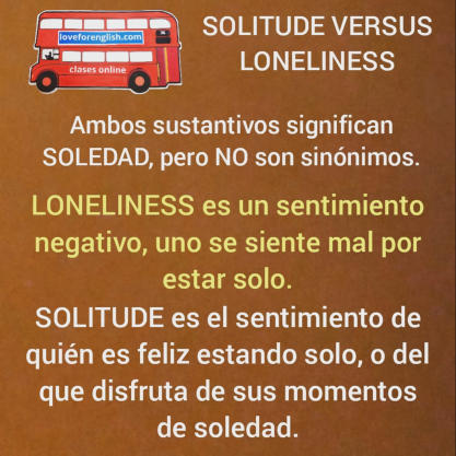 SOLITUDE VERSUS LONELINESS.  Ambos sustantivos significan SOLEDAD, pero NO son sinónimos.  LONELINESS es un sentimiento negativo, uno se siente mal por estar solo.  SOLITUDE es el sentimiento de quien es feliz estando solo, o del que disfruta de sus momen